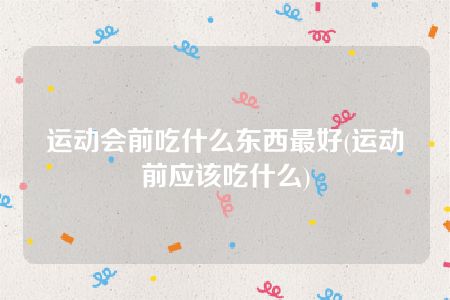 运动会前吃什么东西最好(运动前应该吃什么)