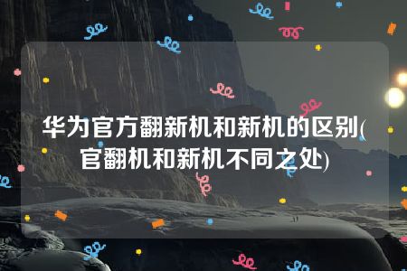 华为官方翻新机和新机的区别(官翻机和新机不同之处)