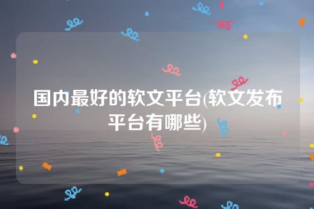 国内最好的软文平台(软文发布平台有哪些)