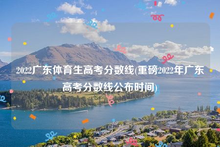 2022广东体育生高考分数线(重磅2022年广东高考分数线公布时间)