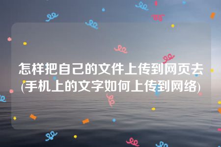 怎样把自己的文件上传到网页去(手机上的文字如何上传到网络)