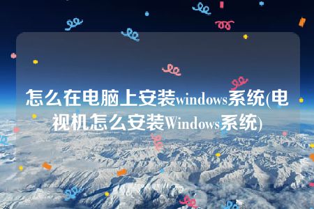 怎么在电脑上安装windows系统(电视机怎么安装Windows系统)