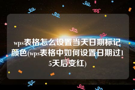 wps表格怎么设置当天日期标记颜色(wps表格中如何设置日期过15天后变红)