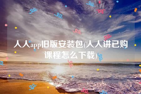 人人app旧版安装包(人人讲已购课程怎么下载)