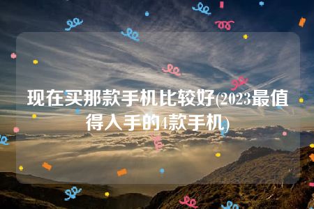 现在买那款手机比较好(2023最值得入手的4款手机)