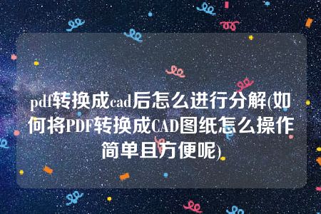 pdf转换成cad后怎么进行分解(如何将PDF转换成CAD图纸怎么操作简单且方便呢)