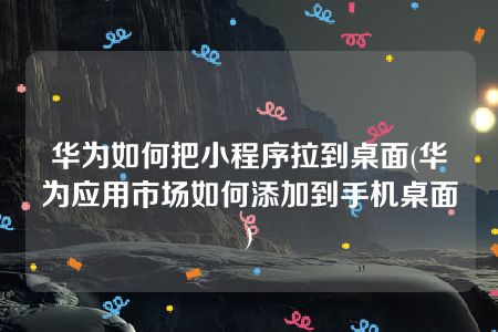 华为如何把小程序拉到桌面(华为应用市场如何添加到手机桌面)