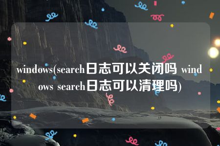windows(search日志可以关闭吗 windows search日志可以清理吗)
