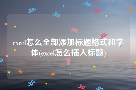 excel怎么全部添加标题格式和字体(excel怎么插入标题)