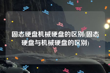 固态硬盘机械硬盘的区别(固态硬盘与机械硬盘的区别)