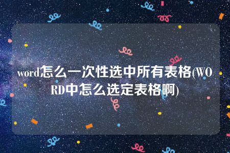 word怎么一次性选中所有表格(WORD中怎么选定表格啊)