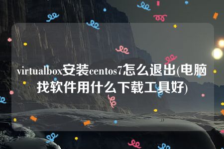 virtualbox安装centos7怎么退出(电脑找软件用什么下载工具好)