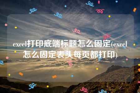 excel打印底端标题怎么固定(excel怎么固定表头每页都打印)