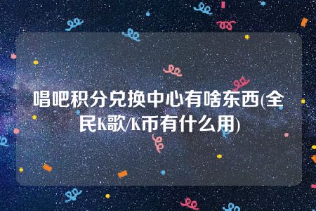 唱吧积分兑换中心有啥东西(全民K歌/K币有什么用)