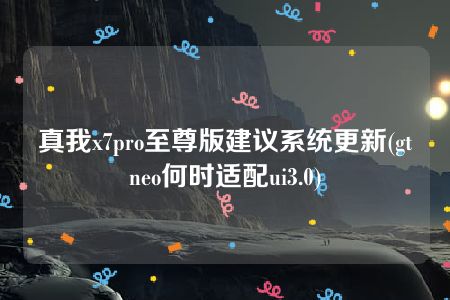 真我x7pro至尊版建议系统更新(gtneo何时适配ui3.0)