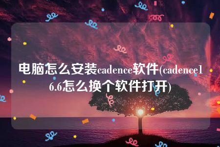 电脑怎么安装cadence软件(cadence16.6怎么换个软件打开)