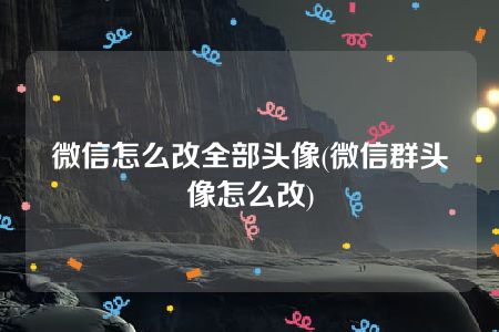 微信怎么改全部头像(微信群头像怎么改)