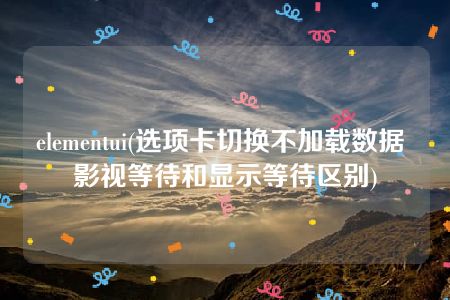 elementui(选项卡切换不加载数据 影视等待和显示等待区别)