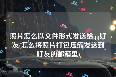 照片怎么以文件形式发送给qq好友(怎么将照片打包压缩发送到好友的邮箱里)