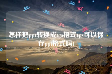 怎样把ppt转换成tga格式(ps可以保存ppt格式吗)