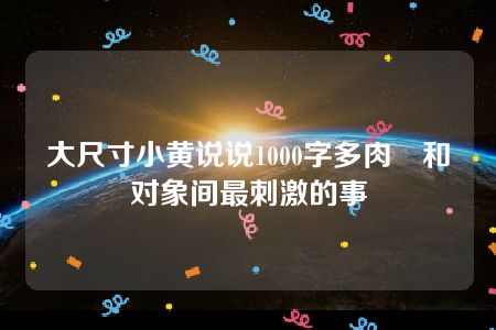 大尺寸小黄说说1000字多肉 和对象间最刺激的事