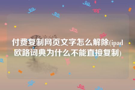 付费复制网页文字怎么解除(ipad欧路词典为什么不能直接复制)