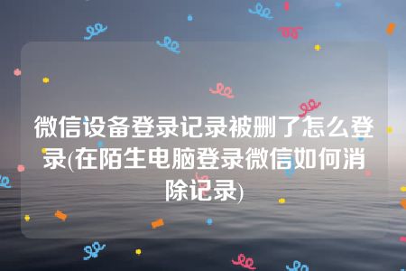 微信设备登录记录被删了怎么登录(在陌生电脑登录微信如何消除记录)