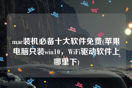 mac装机必备十大软件免费(苹果电脑只装win10，WiFi驱动软件上哪里下)