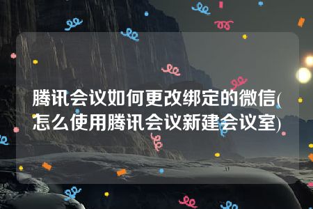 腾讯会议如何更改绑定的微信(怎么使用腾讯会议新建会议室)