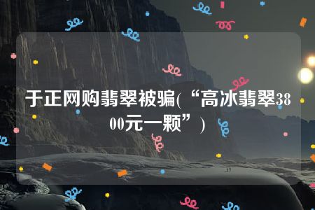 于正网购翡翠被骗(“高冰翡翠3800元一颗”)