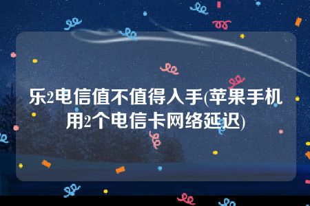 乐2电信值不值得入手(苹果手机用2个电信卡网络延迟)