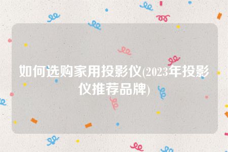 如何选购家用投影仪(2023年投影仪推荐品牌)