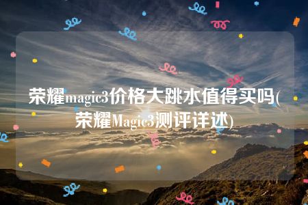 荣耀magic3价格大跳水值得买吗(荣耀Magic3测评详述)