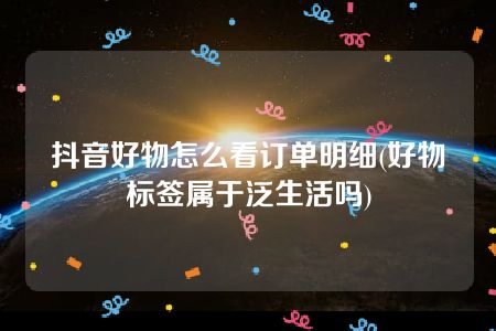 抖音好物怎么看订单明细(好物标签属于泛生活吗)