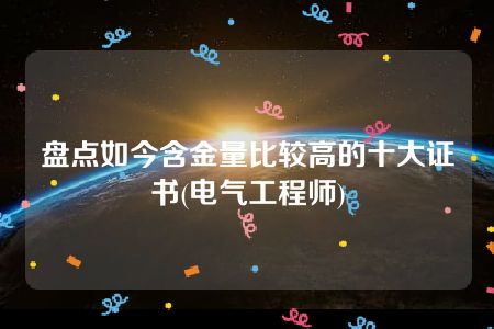 盘点如今含金量比较高的十大证书(电气工程师)