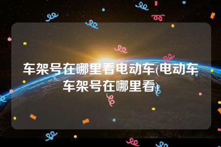 车架号在哪里看电动车(电动车车架号在哪里看)