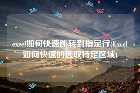 excel如何快速跳转到指定行(Excel如何快速的选取特定区域)