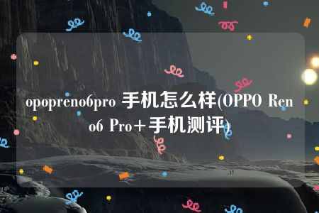 opopreno6pro 手机怎么样(OPPO Reno6 Pro+手机测评)