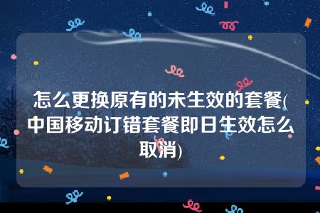 怎么更换原有的未生效的套餐(中国移动订错套餐即日生效怎么取消)