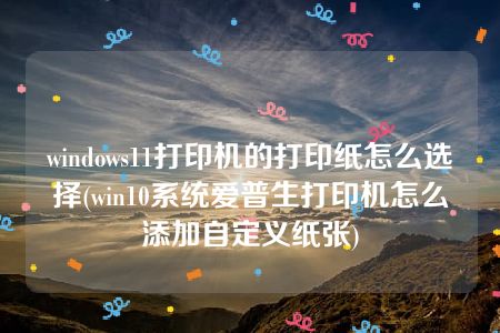 windows11打印机的打印纸怎么选择(win10系统爱普生打印机怎么添加自定义纸张)