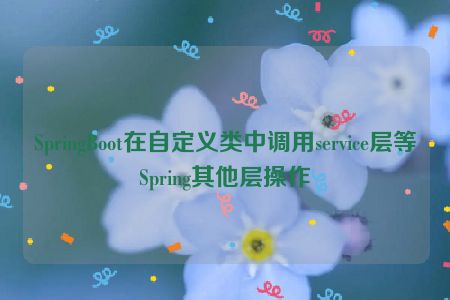 SpringBoot在自定义类中调用service层等Spring其他层操作