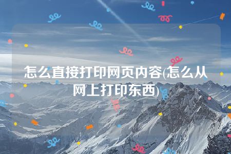 怎么直接打印网页内容(怎么从网上打印东西)