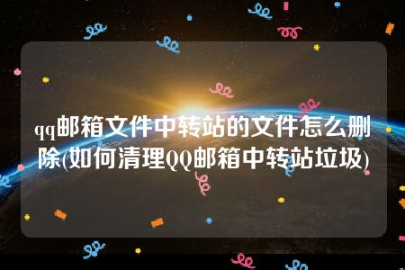 qq邮箱文件中转站的文件怎么删除(如何清理QQ邮箱中转站垃圾)