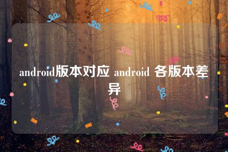 android版本对应 android 各版本差异