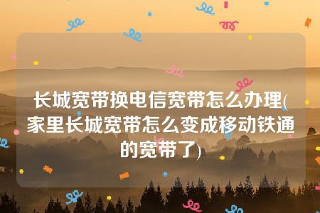 长城宽带换电信宽带怎么办理(家里长城宽带怎么变成移动铁通的宽带了)