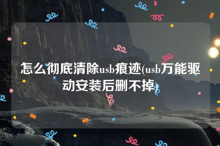 怎么彻底清除usb痕迹(usb万能驱动安装后删不掉)