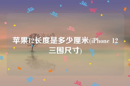 苹果12长度是多少厘米(iPhone 12三围尺寸)