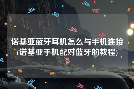 诺基亚蓝牙耳机怎么与手机连接(诺基亚手机配对蓝牙的教程)