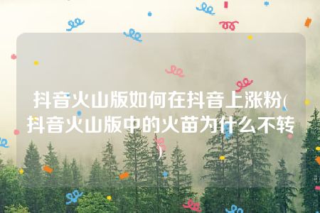 抖音火山版如何在抖音上涨粉(抖音火山版中的火苗为什么不转)