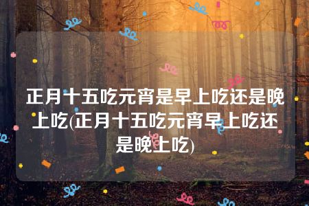 正月十五吃元宵是早上吃还是晚上吃(正月十五吃元宵早上吃还是晚上吃)